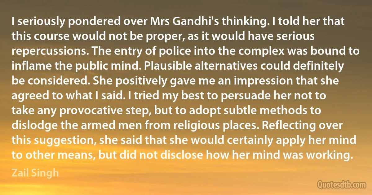 I seriously pondered over Mrs Gandhi's thinking. I told her that this course would not be proper, as it would have serious repercussions. The entry of police into the complex was bound to inflame the public mind. Plausible alternatives could definitely be considered. She positively gave me an impression that she agreed to what I said. I tried my best to persuade her not to take any provocative step, but to adopt subtle methods to dislodge the armed men from religious places. Reflecting over this suggestion, she said that she would certainly apply her mind to other means, but did not disclose how her mind was working. (Zail Singh)