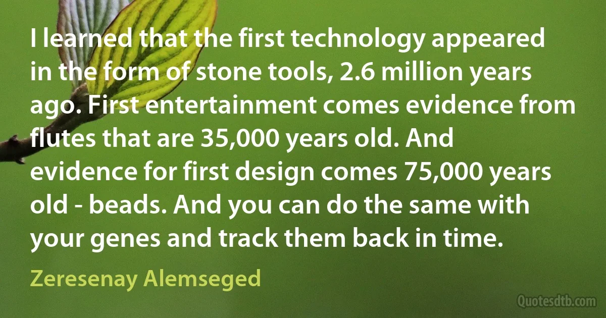 I learned that the first technology appeared in the form of stone tools, 2.6 million years ago. First entertainment comes evidence from flutes that are 35,000 years old. And evidence for first design comes 75,000 years old - beads. And you can do the same with your genes and track them back in time. (Zeresenay Alemseged)