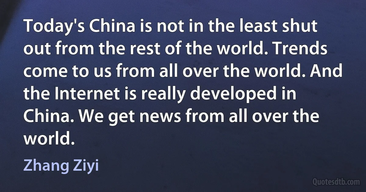 Today's China is not in the least shut out from the rest of the world. Trends come to us from all over the world. And the Internet is really developed in China. We get news from all over the world. (Zhang Ziyi)