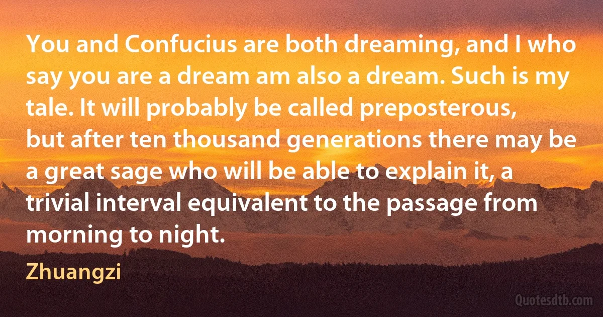 You and Confucius are both dreaming, and I who say you are a dream am also a dream. Such is my tale. It will probably be called preposterous, but after ten thousand generations there may be a great sage who will be able to explain it, a trivial interval equivalent to the passage from morning to night. (Zhuangzi)