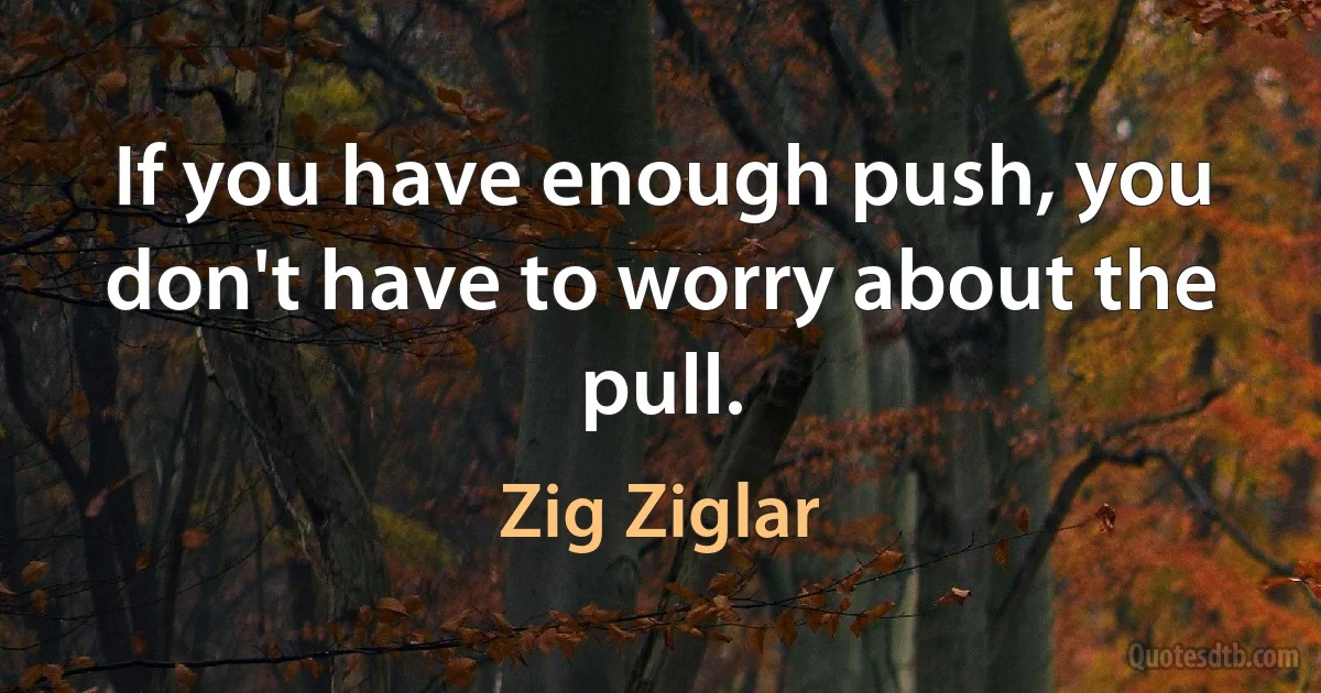 If you have enough push, you don't have to worry about the pull. (Zig Ziglar)