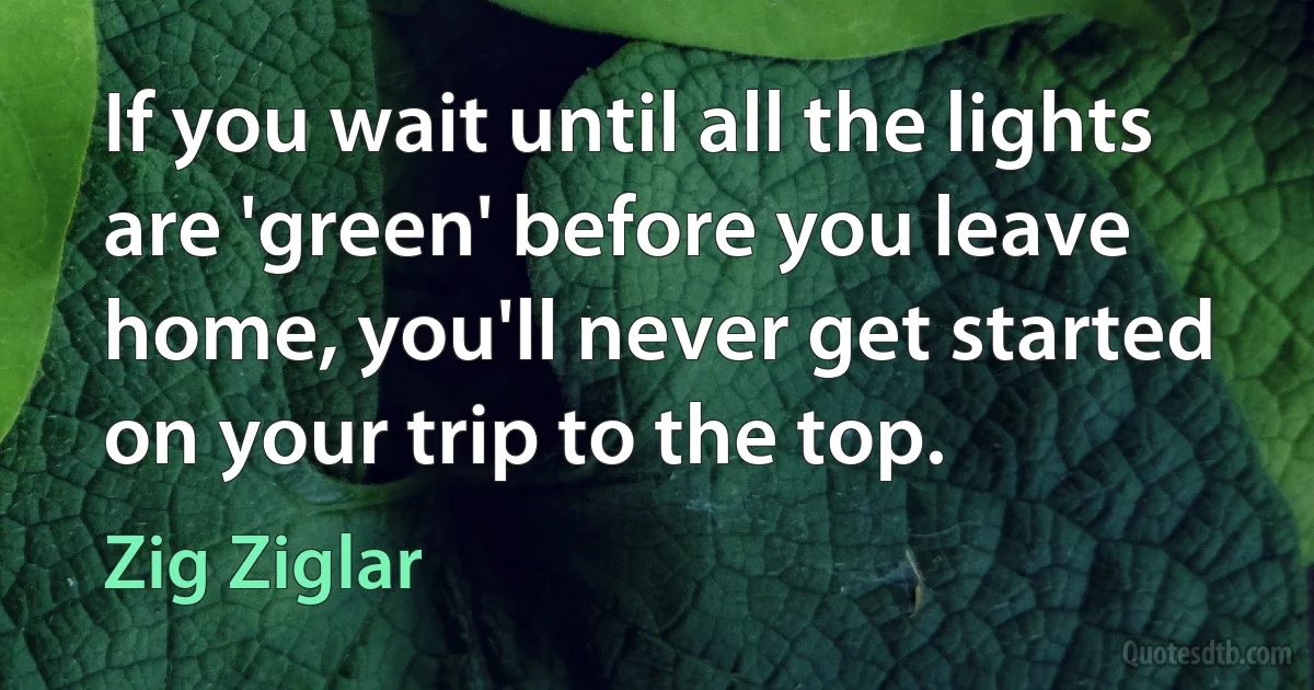 If you wait until all the lights are 'green' before you leave home, you'll never get started on your trip to the top. (Zig Ziglar)