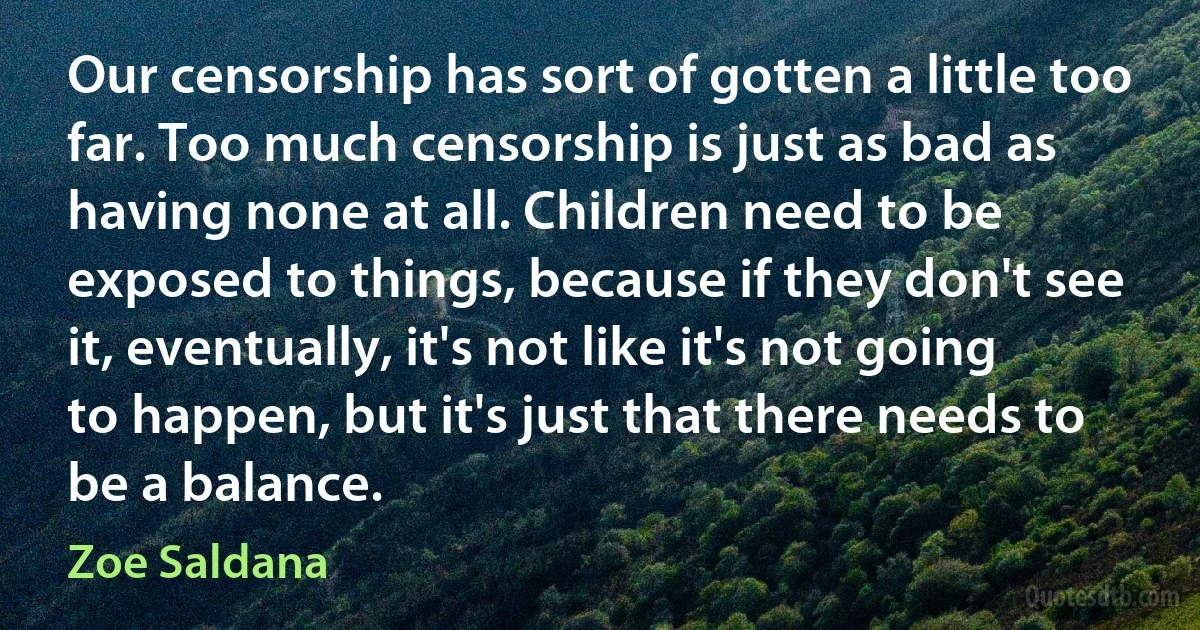 Our censorship has sort of gotten a little too far. Too much censorship is just as bad as having none at all. Children need to be exposed to things, because if they don't see it, eventually, it's not like it's not going to happen, but it's just that there needs to be a balance. (Zoe Saldana)