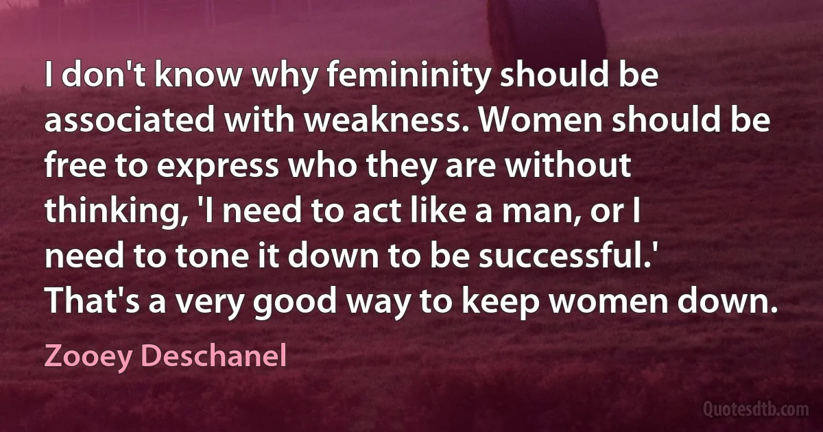 I don't know why femininity should be associated with weakness. Women should be free to express who they are without thinking, 'I need to act like a man, or I need to tone it down to be successful.' That's a very good way to keep women down. (Zooey Deschanel)