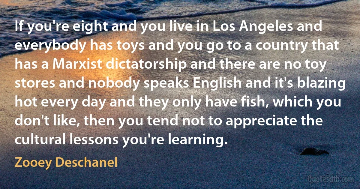 If you're eight and you live in Los Angeles and everybody has toys and you go to a country that has a Marxist dictatorship and there are no toy stores and nobody speaks English and it's blazing hot every day and they only have fish, which you don't like, then you tend not to appreciate the cultural lessons you're learning. (Zooey Deschanel)