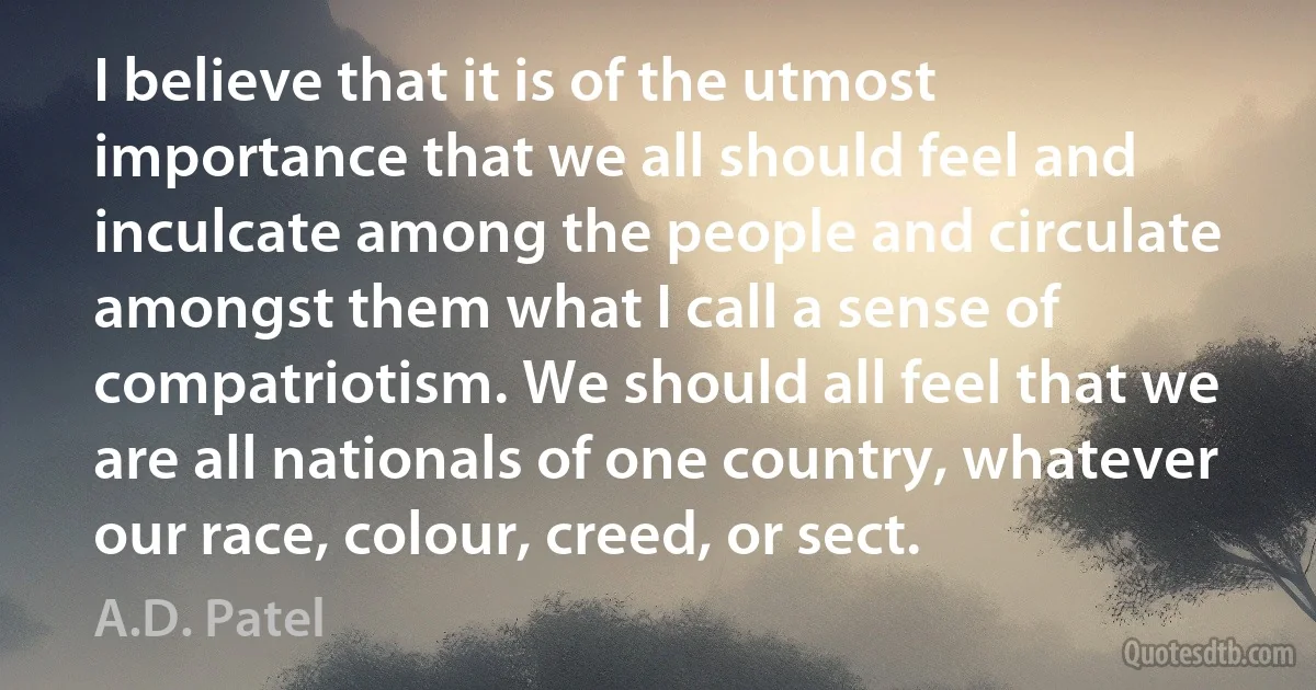 I believe that it is of the utmost importance that we all should feel and inculcate among the people and circulate amongst them what I call a sense of compatriotism. We should all feel that we are all nationals of one country, whatever our race, colour, creed, or sect. (A.D. Patel)