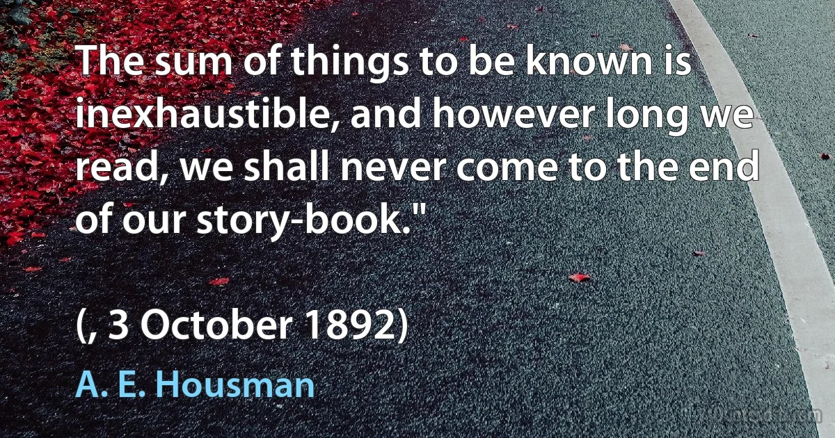 The sum of things to be known is inexhaustible, and however long we read, we shall never come to the end of our story-book."

(, 3 October 1892) (A. E. Housman)