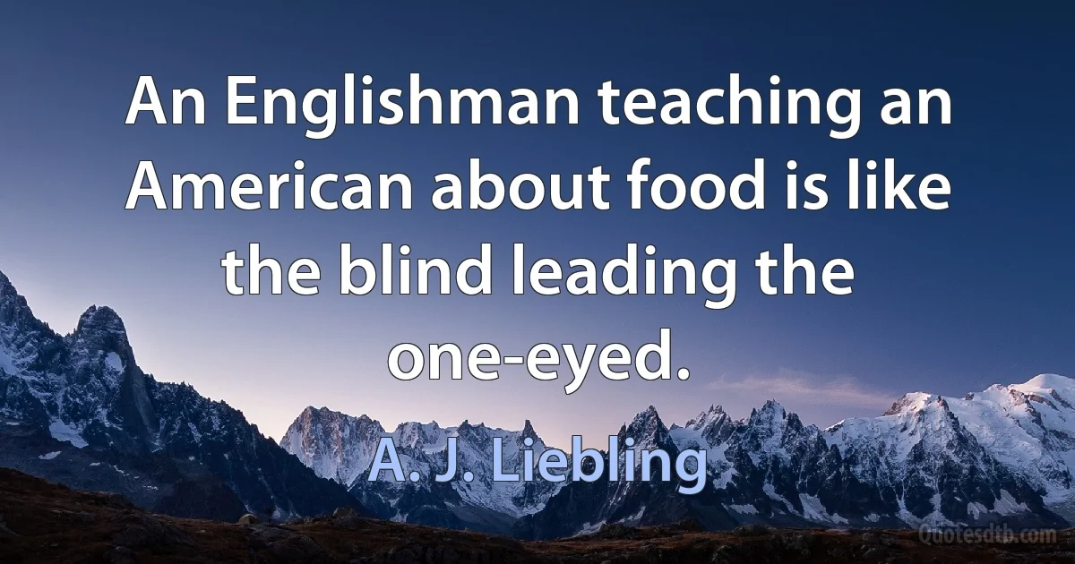 An Englishman teaching an American about food is like the blind leading the one-eyed. (A. J. Liebling)