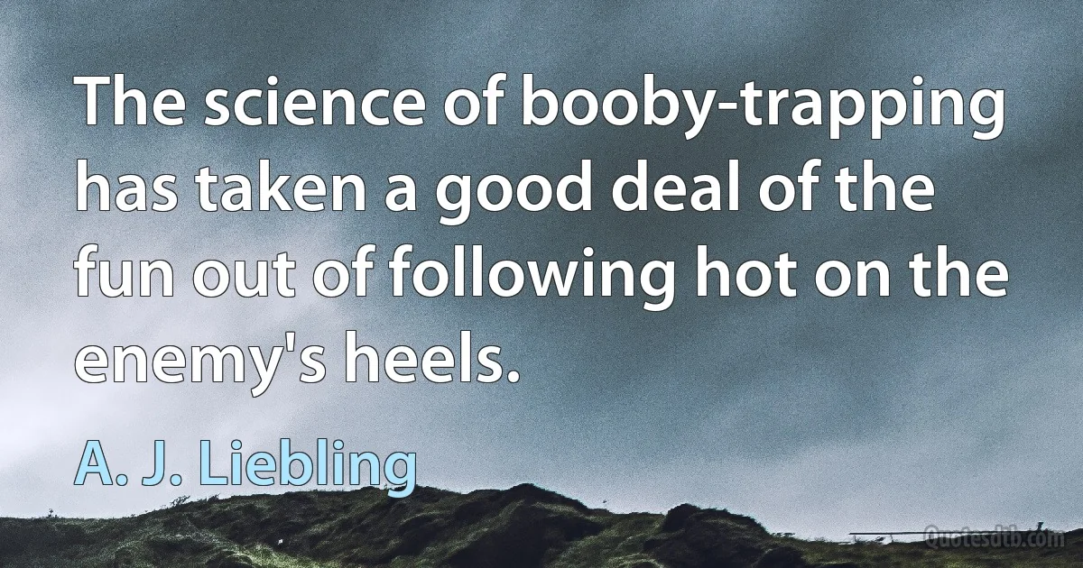 The science of booby-trapping has taken a good deal of the fun out of following hot on the enemy's heels. (A. J. Liebling)