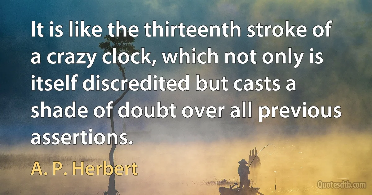 It is like the thirteenth stroke of a crazy clock, which not only is itself discredited but casts a shade of doubt over all previous assertions. (A. P. Herbert)