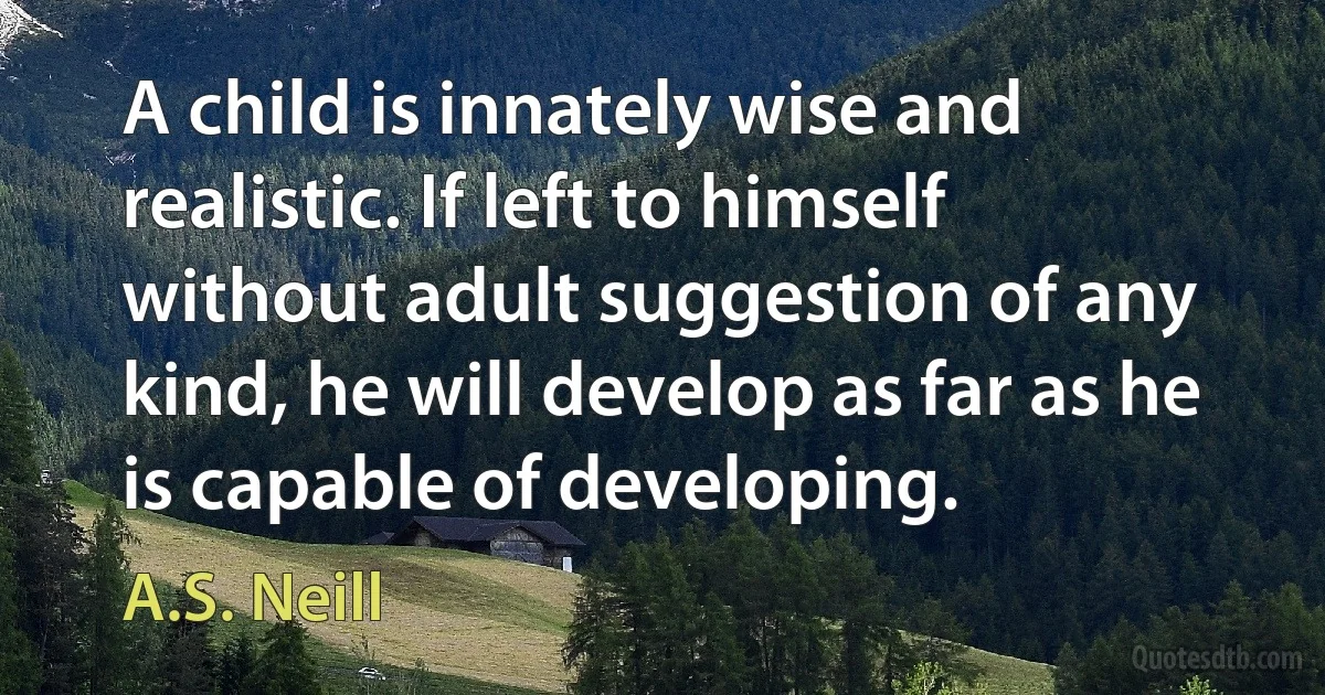 A child is innately wise and realistic. If left to himself without adult suggestion of any kind, he will develop as far as he is capable of developing. (A.S. Neill)