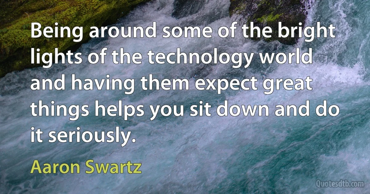 Being around some of the bright lights of the technology world and having them expect great things helps you sit down and do it seriously. (Aaron Swartz)