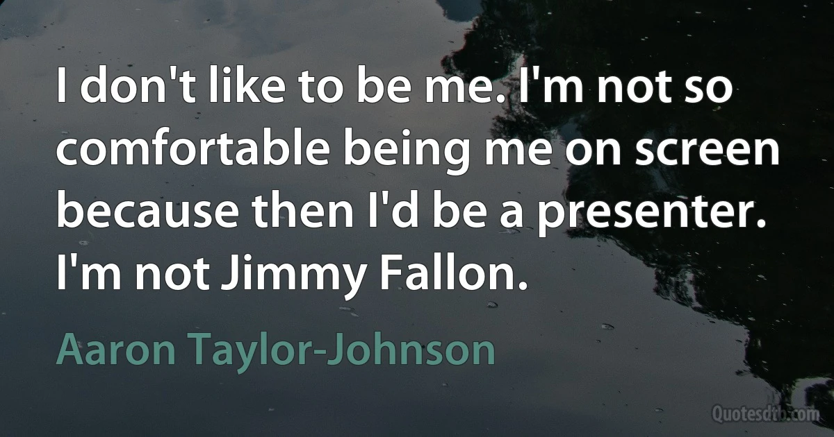 I don't like to be me. I'm not so comfortable being me on screen because then I'd be a presenter. I'm not Jimmy Fallon. (Aaron Taylor-Johnson)