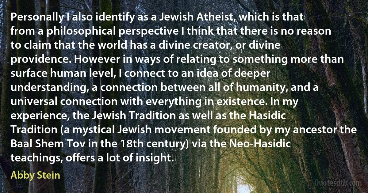 Personally I also identify as a Jewish Atheist, which is that from a philosophical perspective I think that there is no reason to claim that the world has a divine creator, or divine providence. However in ways of relating to something more than surface human level, I connect to an idea of deeper understanding, a connection between all of humanity, and a universal connection with everything in existence. In my experience, the Jewish Tradition as well as the Hasidic Tradition (a mystical Jewish movement founded by my ancestor the Baal Shem Tov in the 18th century) via the Neo-Hasidic teachings, offers a lot of insight. (Abby Stein)