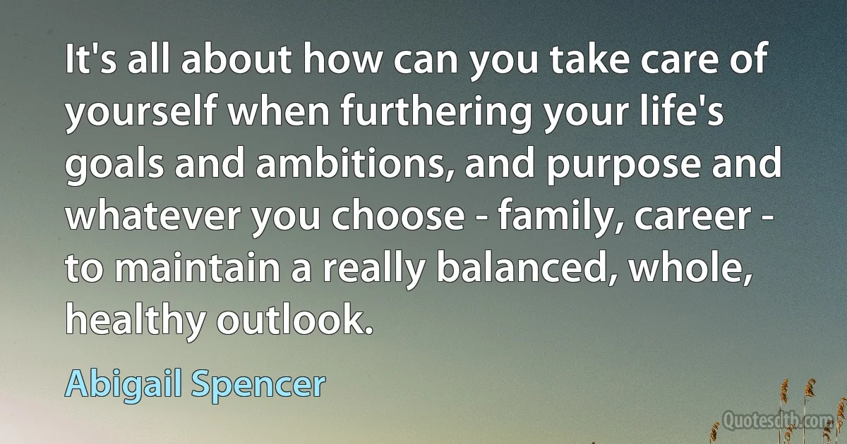 It's all about how can you take care of yourself when furthering your life's goals and ambitions, and purpose and whatever you choose - family, career - to maintain a really balanced, whole, healthy outlook. (Abigail Spencer)