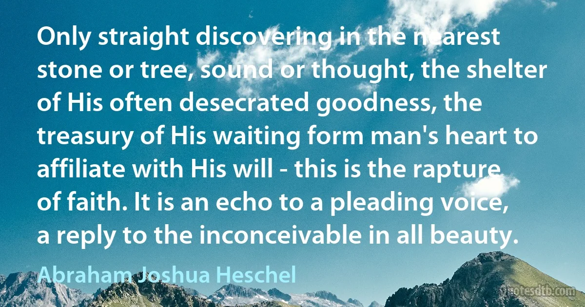 Only straight discovering in the nearest stone or tree, sound or thought, the shelter of His often desecrated goodness, the treasury of His waiting form man's heart to affiliate with His will - this is the rapture of faith. It is an echo to a pleading voice, a reply to the inconceivable in all beauty. (Abraham Joshua Heschel)