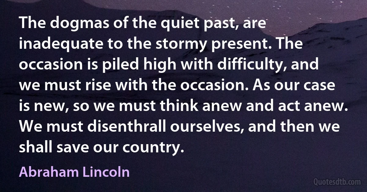 The dogmas of the quiet past, are inadequate to the stormy present. The occasion is piled high with difficulty, and we must rise with the occasion. As our case is new, so we must think anew and act anew. We must disenthrall ourselves, and then we shall save our country. (Abraham Lincoln)