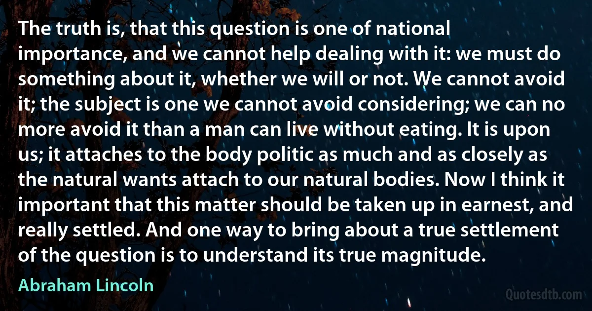 The truth is, that this question is one of national importance, and we cannot help dealing with it: we must do something about it, whether we will or not. We cannot avoid it; the subject is one we cannot avoid considering; we can no more avoid it than a man can live without eating. It is upon us; it attaches to the body politic as much and as closely as the natural wants attach to our natural bodies. Now I think it important that this matter should be taken up in earnest, and really settled. And one way to bring about a true settlement of the question is to understand its true magnitude. (Abraham Lincoln)