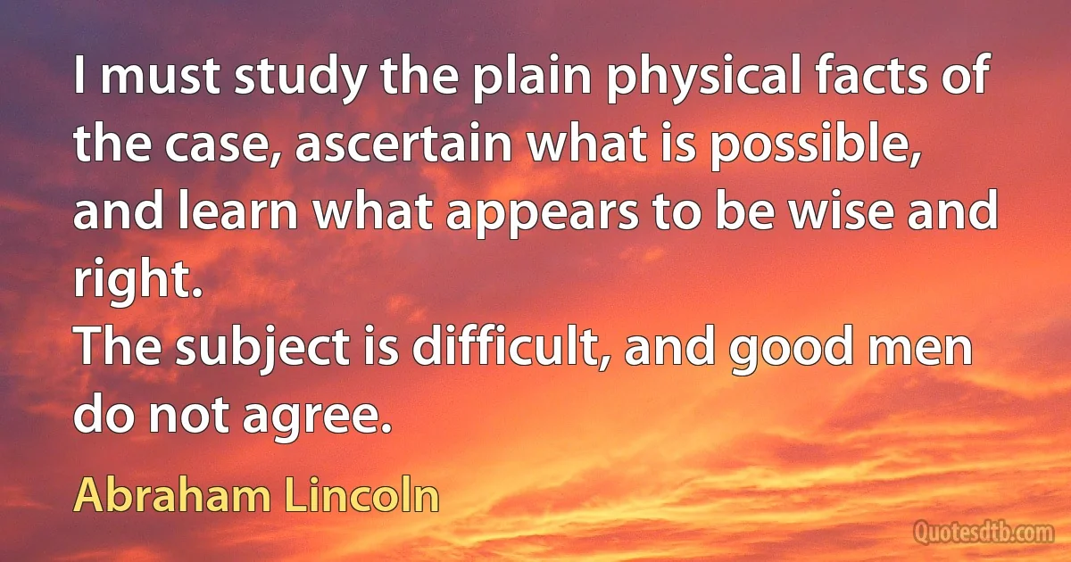 I must study the plain physical facts of the case, ascertain what is possible, and learn what appears to be wise and right.
The subject is difficult, and good men do not agree. (Abraham Lincoln)