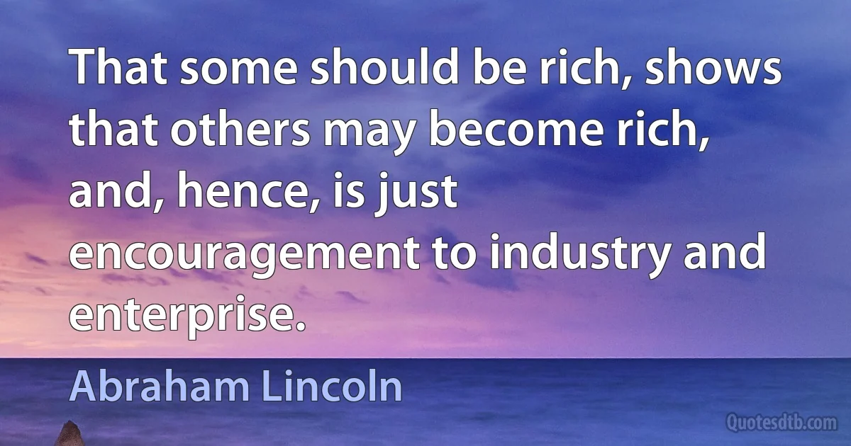 That some should be rich, shows that others may become rich, and, hence, is just encouragement to industry and enterprise. (Abraham Lincoln)