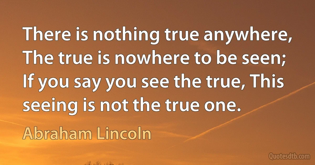 There is nothing true anywhere, The true is nowhere to be seen; If you say you see the true, This seeing is not the true one. (Abraham Lincoln)