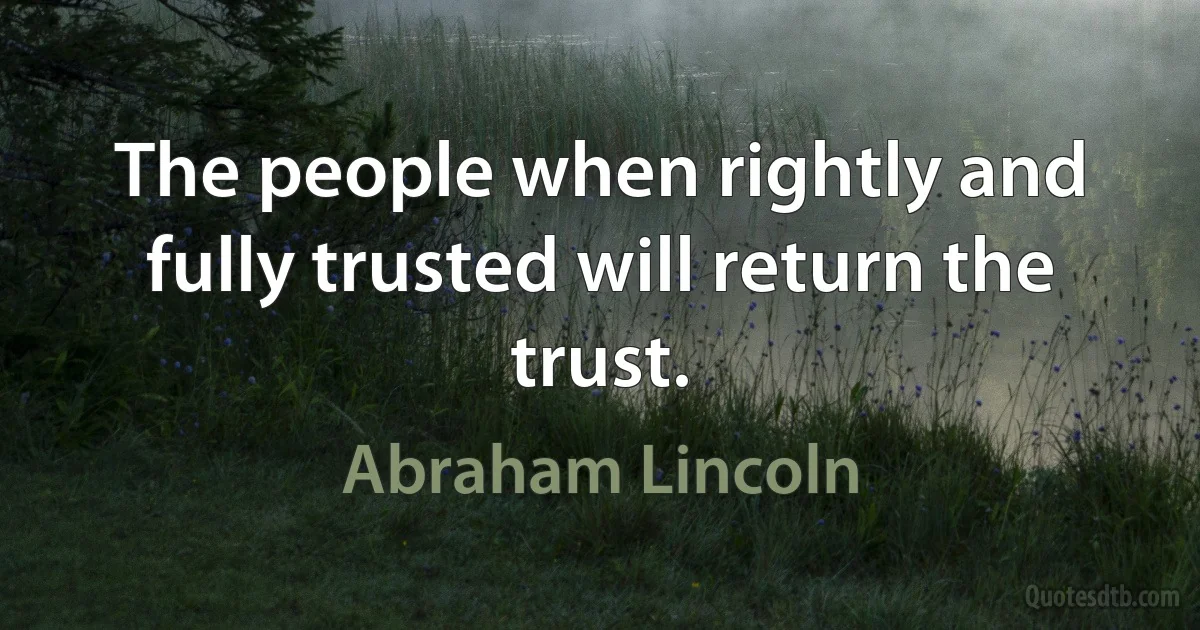 The people when rightly and fully trusted will return the trust. (Abraham Lincoln)