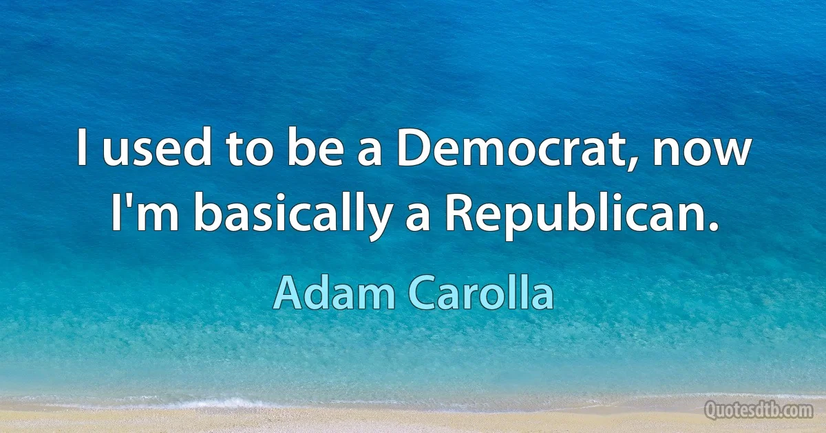 I used to be a Democrat, now I'm basically a Republican. (Adam Carolla)