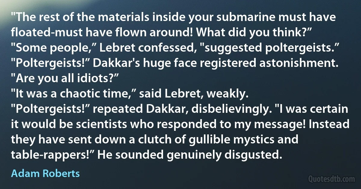 "The rest of the materials inside your submarine must have floated-must have flown around! What did you think?”
"Some people,” Lebret confessed, "suggested poltergeists.”
"Poltergeists!” Dakkar's huge face registered astonishment. "Are you all idiots?”
"It was a chaotic time,” said Lebret, weakly.
"Poltergeists!” repeated Dakkar, disbelievingly. "I was certain it would be scientists who responded to my message! Instead they have sent down a clutch of gullible mystics and table-rappers!” He sounded genuinely disgusted. (Adam Roberts)