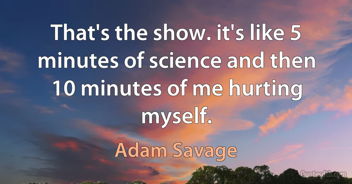 That's the show. it's like 5 minutes of science and then 10 minutes of me hurting myself. (Adam Savage)