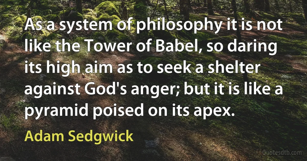 As a system of philosophy it is not like the Tower of Babel, so daring its high aim as to seek a shelter against God's anger; but it is like a pyramid poised on its apex. (Adam Sedgwick)