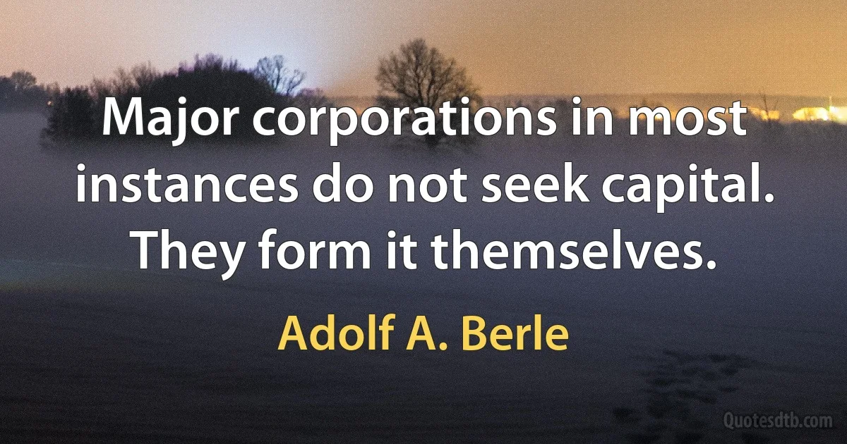 Major corporations in most instances do not seek capital. They form it themselves. (Adolf A. Berle)