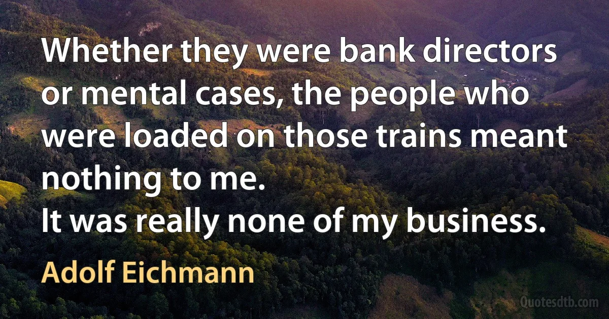 Whether they were bank directors or mental cases, the people who were loaded on those trains meant nothing to me.
It was really none of my business. (Adolf Eichmann)