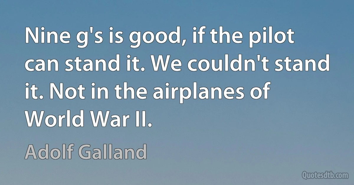 Nine g's is good, if the pilot can stand it. We couldn't stand it. Not in the airplanes of World War II. (Adolf Galland)