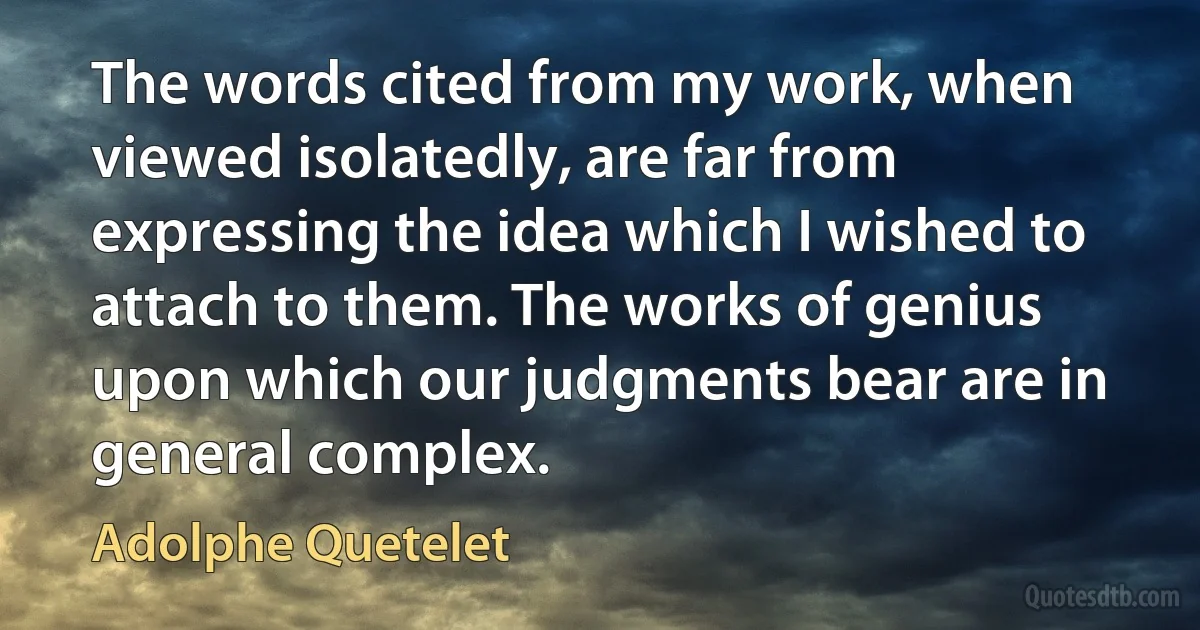 The words cited from my work, when viewed isolatedly, are far from expressing the idea which I wished to attach to them. The works of genius upon which our judgments bear are in general complex. (Adolphe Quetelet)