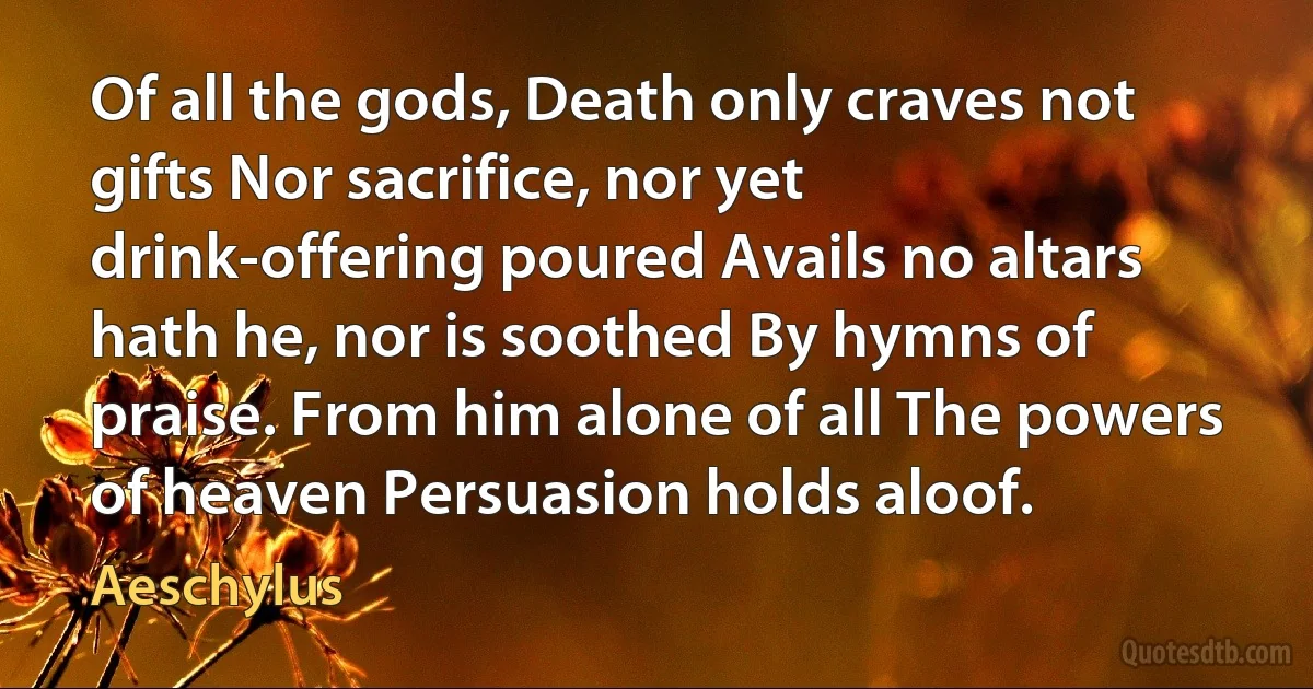 Of all the gods, Death only craves not gifts Nor sacrifice, nor yet drink-offering poured Avails no altars hath he, nor is soothed By hymns of praise. From him alone of all The powers of heaven Persuasion holds aloof. (Aeschylus)