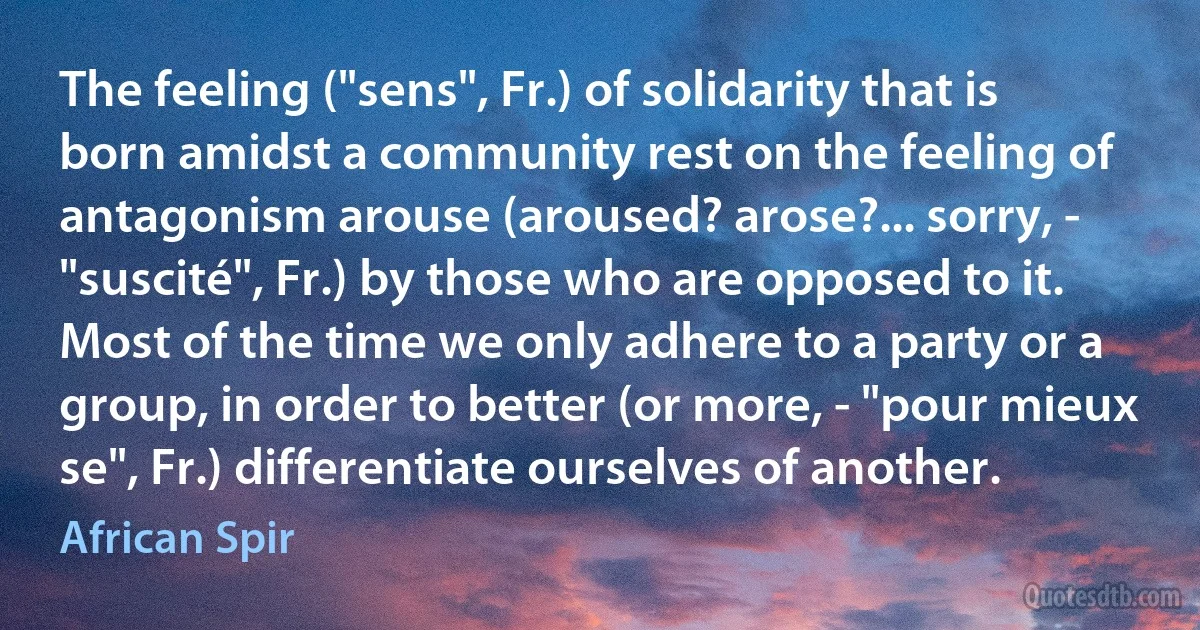 The feeling ("sens", Fr.) of solidarity that is born amidst a community rest on the feeling of antagonism arouse (aroused? arose?... sorry, - "suscité", Fr.) by those who are opposed to it. Most of the time we only adhere to a party or a group, in order to better (or more, - "pour mieux se", Fr.) differentiate ourselves of another. (African Spir)