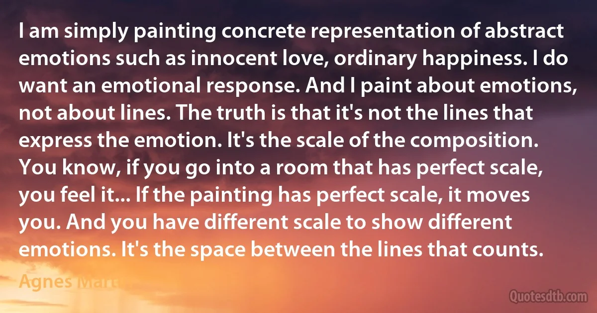 I am simply painting concrete representation of abstract emotions such as innocent love, ordinary happiness. I do want an emotional response. And I paint about emotions, not about lines. The truth is that it's not the lines that express the emotion. It's the scale of the composition. You know, if you go into a room that has perfect scale, you feel it... If the painting has perfect scale, it moves you. And you have different scale to show different emotions. It's the space between the lines that counts. (Agnes Martin)