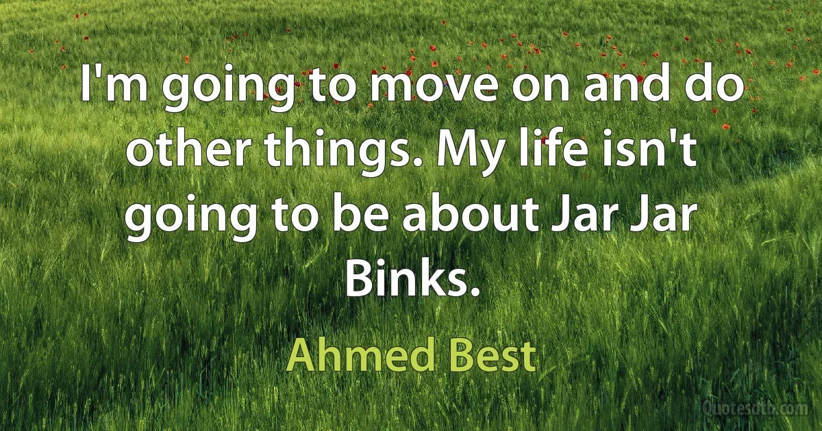 I'm going to move on and do other things. My life isn't going to be about Jar Jar Binks. (Ahmed Best)