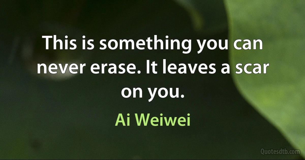 This is something you can never erase. It leaves a scar on you. (Ai Weiwei)