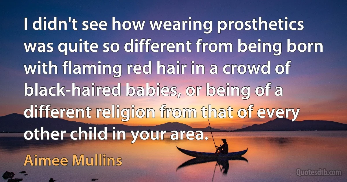 I didn't see how wearing prosthetics was quite so different from being born with flaming red hair in a crowd of black-haired babies, or being of a different religion from that of every other child in your area. (Aimee Mullins)