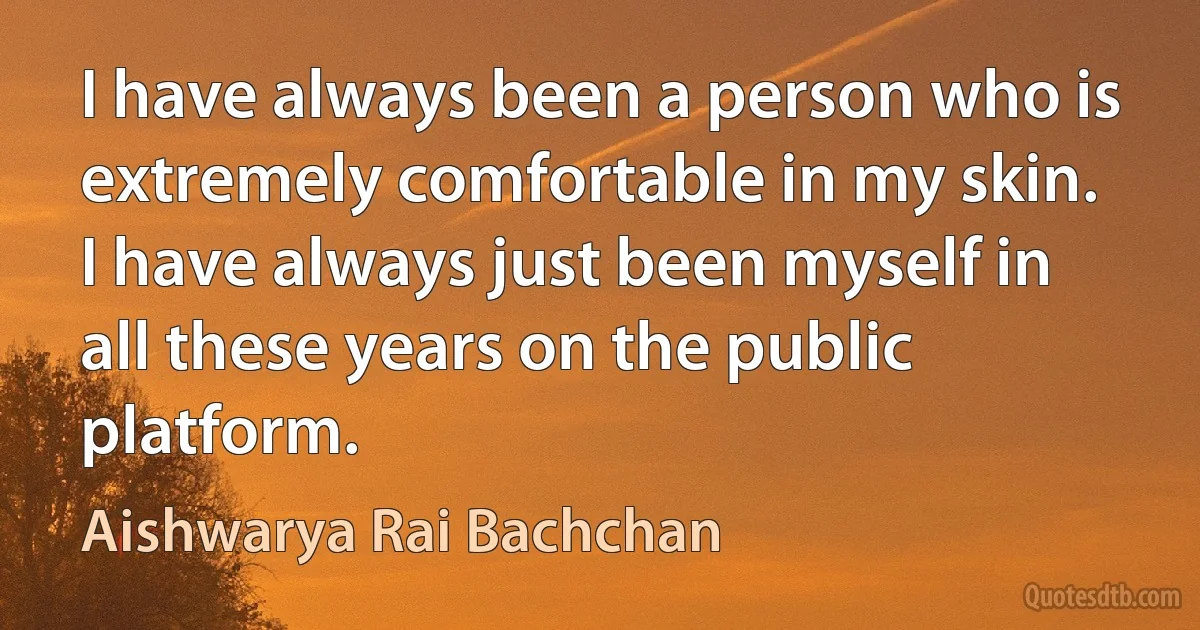 I have always been a person who is extremely comfortable in my skin. I have always just been myself in all these years on the public platform. (Aishwarya Rai Bachchan)