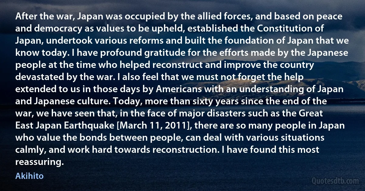 After the war, Japan was occupied by the allied forces, and based on peace and democracy as values to be upheld, established the Constitution of Japan, undertook various reforms and built the foundation of Japan that we know today. I have profound gratitude for the efforts made by the Japanese people at the time who helped reconstruct and improve the country devastated by the war. I also feel that we must not forget the help extended to us in those days by Americans with an understanding of Japan and Japanese culture. Today, more than sixty years since the end of the war, we have seen that, in the face of major disasters such as the Great East Japan Earthquake [March 11, 2011], there are so many people in Japan who value the bonds between people, can deal with various situations calmly, and work hard towards reconstruction. I have found this most reassuring. (Akihito)