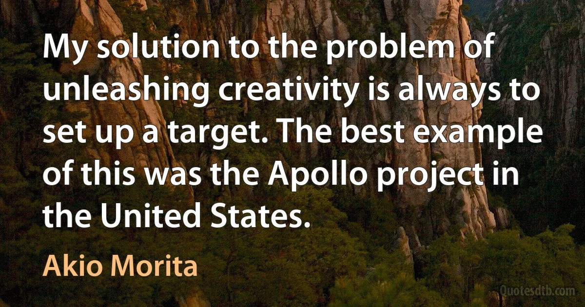 My solution to the problem of unleashing creativity is always to set up a target. The best example of this was the Apollo project in the United States. (Akio Morita)