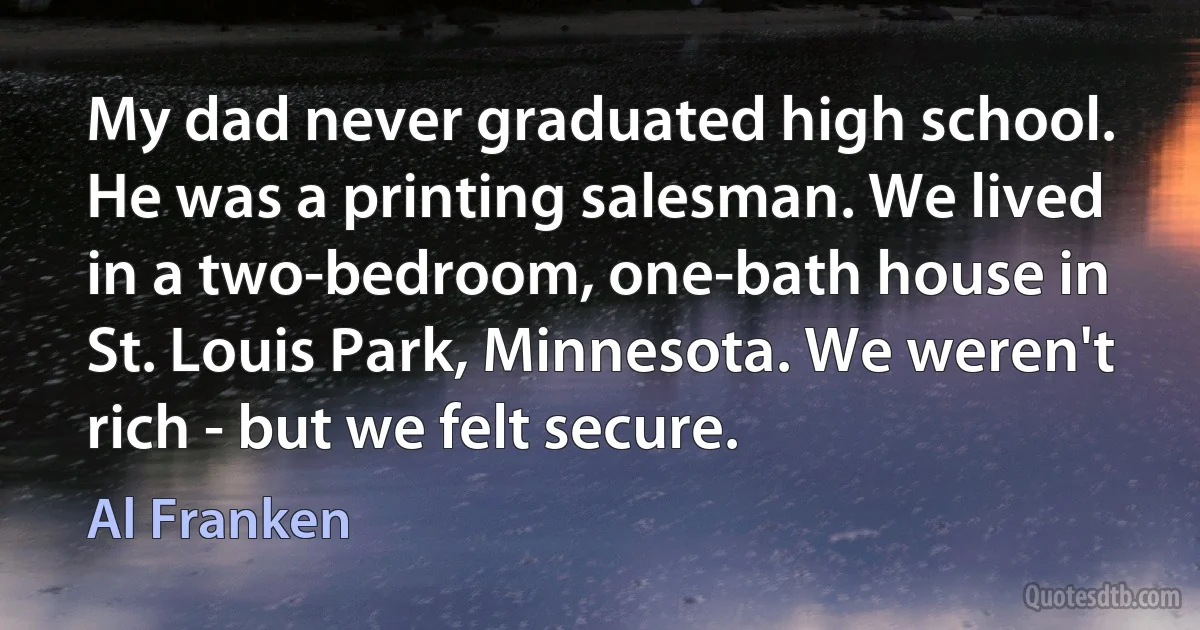 My dad never graduated high school. He was a printing salesman. We lived in a two-bedroom, one-bath house in St. Louis Park, Minnesota. We weren't rich - but we felt secure. (Al Franken)