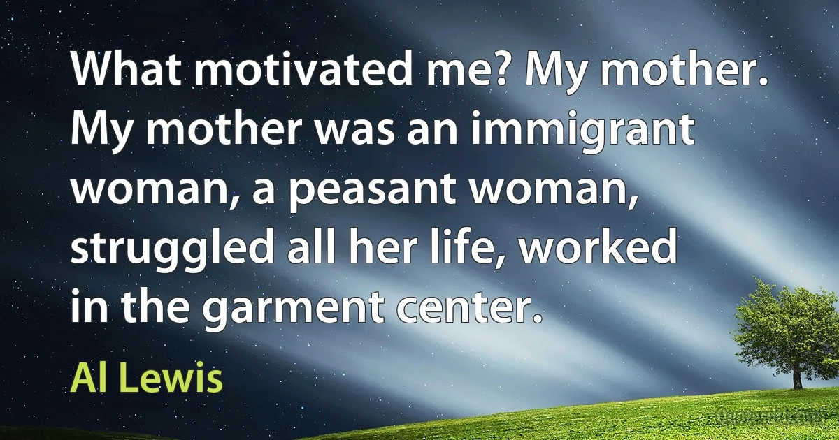 What motivated me? My mother. My mother was an immigrant woman, a peasant woman, struggled all her life, worked in the garment center. (Al Lewis)