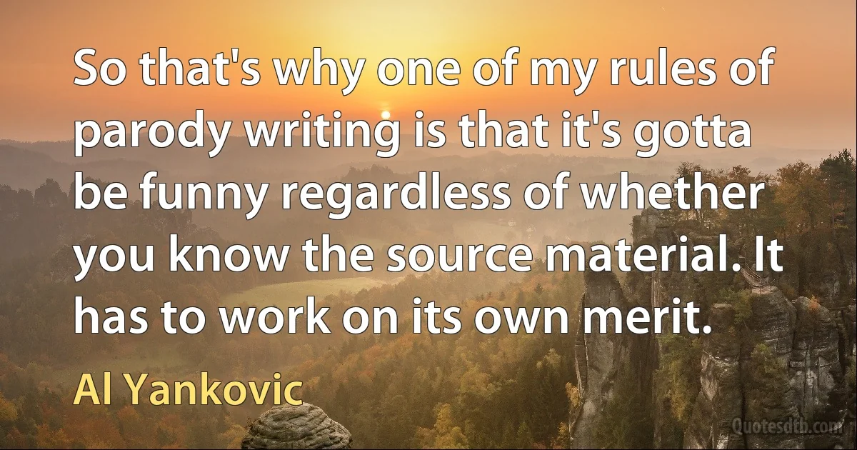 So that's why one of my rules of parody writing is that it's gotta be funny regardless of whether you know the source material. It has to work on its own merit. (Al Yankovic)