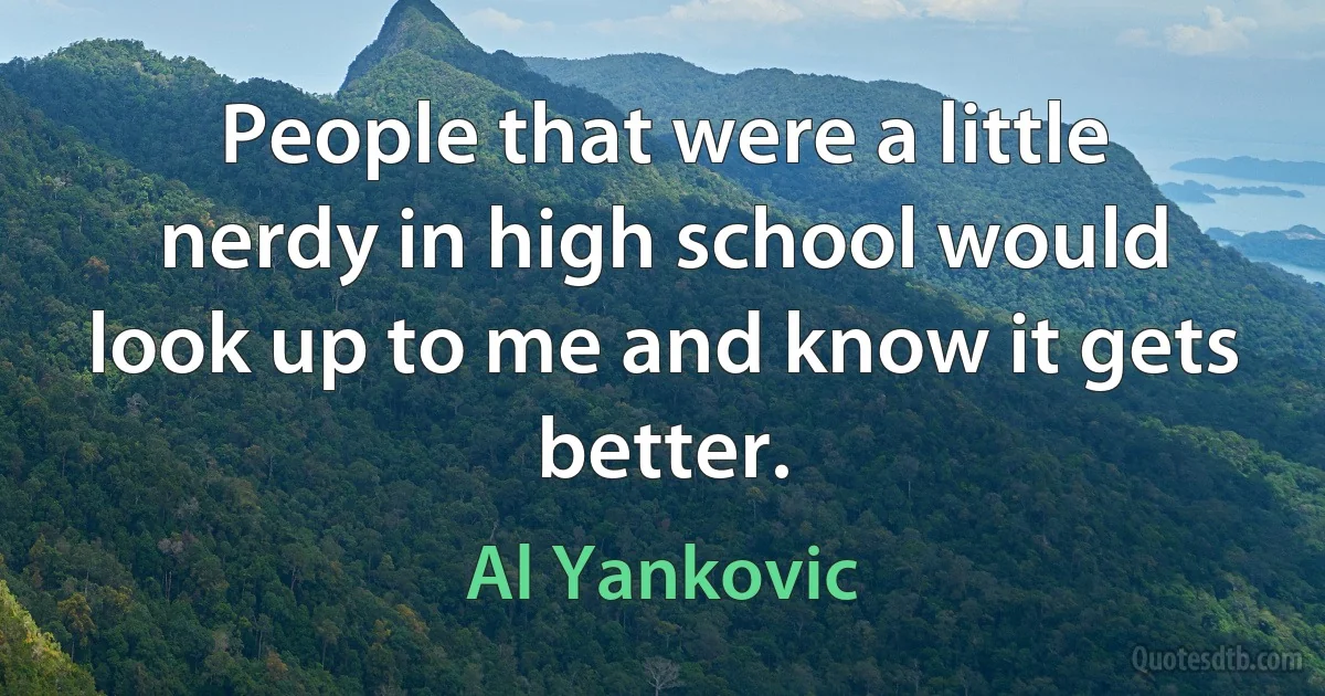 People that were a little nerdy in high school would look up to me and know it gets better. (Al Yankovic)