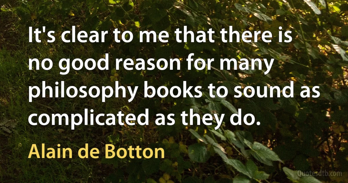 It's clear to me that there is no good reason for many philosophy books to sound as complicated as they do. (Alain de Botton)