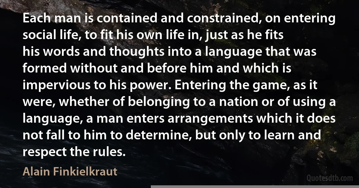 Each man is contained and constrained, on entering social life, to fit his own life in, just as he fits his words and thoughts into a language that was formed without and before him and which is impervious to his power. Entering the game, as it were, whether of belonging to a nation or of using a language, a man enters arrangements which it does not fall to him to determine, but only to learn and respect the rules. (Alain Finkielkraut)