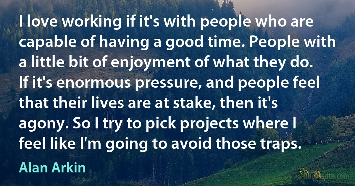 I love working if it's with people who are capable of having a good time. People with a little bit of enjoyment of what they do. If it's enormous pressure, and people feel that their lives are at stake, then it's agony. So I try to pick projects where I feel like I'm going to avoid those traps. (Alan Arkin)